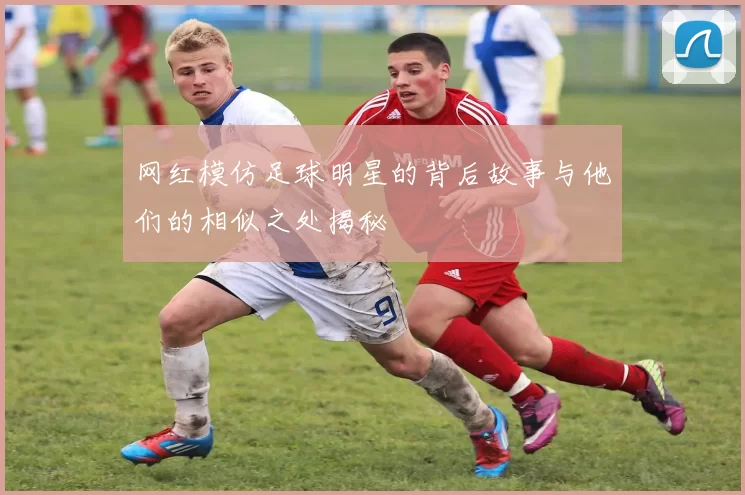 网红模仿足球明星的背后故事与他们的相似之处揭秘