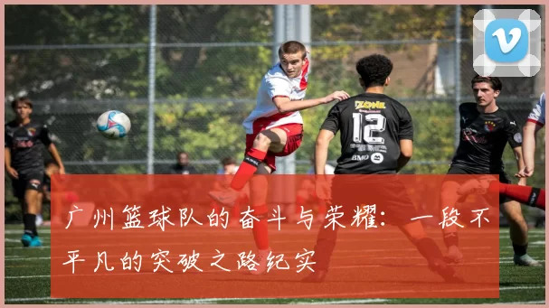 广州篮球队的奋斗与荣耀：一段不平凡的突破之路纪实
