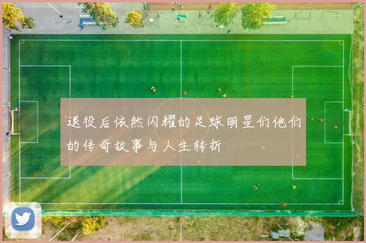 退役后依然闪耀的足球明星们他们的传奇故事与人生转折