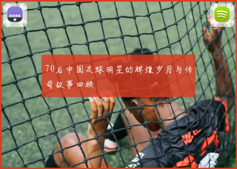 70后中国足球明星的辉煌岁月与传奇故事回顾