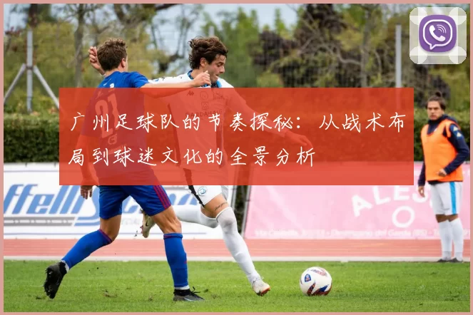 广州足球队的节奏探秘：从战术布局到球迷文化的全景分析