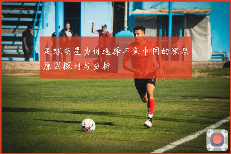 足球明星为何选择不来中国的深层原因探讨与分析