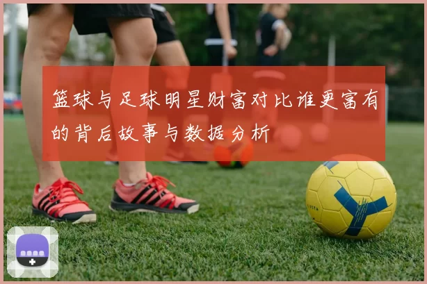 篮球与足球明星财富对比谁更富有的背后故事与数据分析