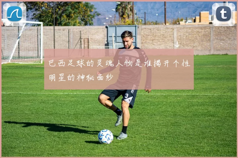 巴西足球的灵魂人物是谁揭开个性明星的神秘面纱