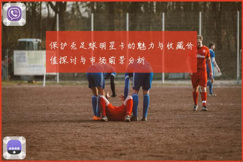 保护壳足球明星卡的魅力与收藏价值探讨与市场前景分析