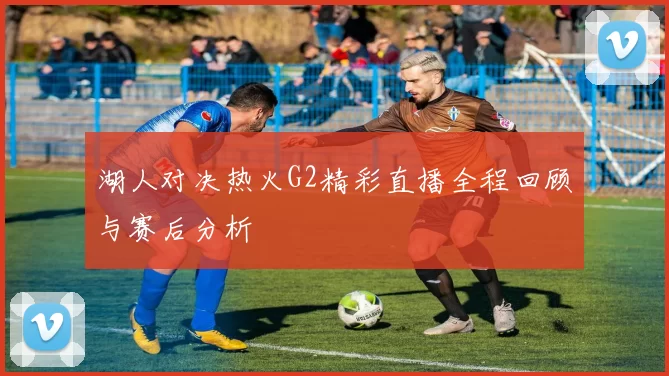 湖人对决热火G2精彩直播全程回顾与赛后分析