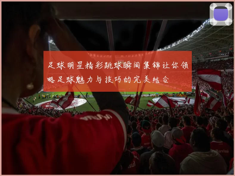 足球明星精彩跳球瞬间集锦让你领略足球魅力与技巧的完美结合