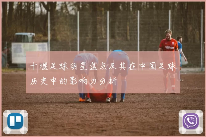 十堰足球明星盘点及其在中国足球历史中的影响力分析