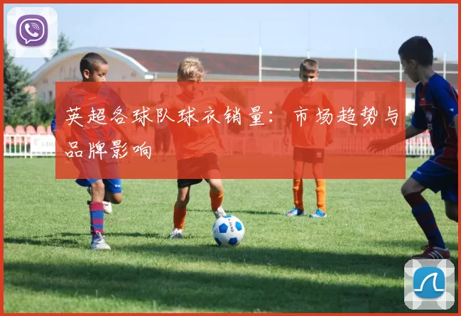 英超各球队球衣销量：市场趋势与品牌影响