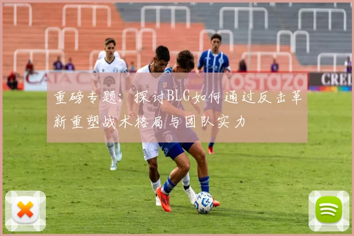 重磅专题：探讨BLG如何通过反击革新重塑战术格局与团队实力