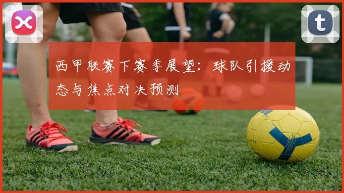 西甲联赛下赛季展望：球队引援动态与焦点对决预测
