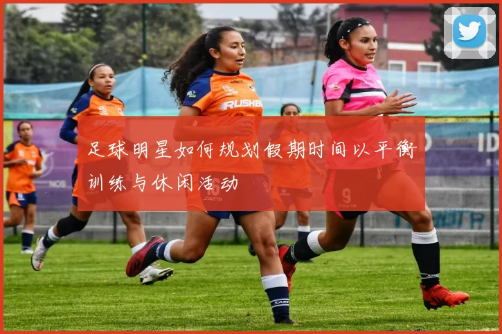 足球明星如何规划假期时间以平衡训练与休闲活动