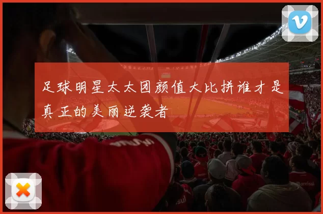 足球明星太太团颜值大比拼谁才是真正的美丽逆袭者