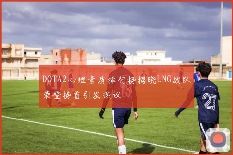 DOTA2心理素质排行榜揭晓LNG战队荣登榜首引发热议
