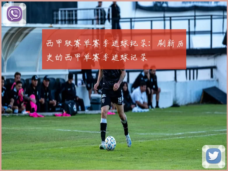 西甲联赛单赛季进球纪录：刷新历史的西甲单赛季进球记录