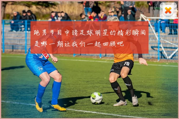 跑男节目中猜足球明星的精彩瞬间是哪一期让我们一起回顾吧