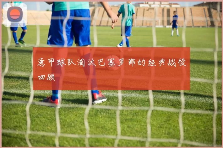 意甲球队淘汰巴塞罗那的经典战役回顾