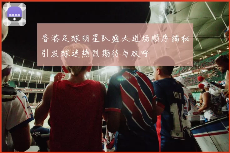 香港足球明星队盛大进场顺序揭秘引发球迷热烈期待与欢呼
