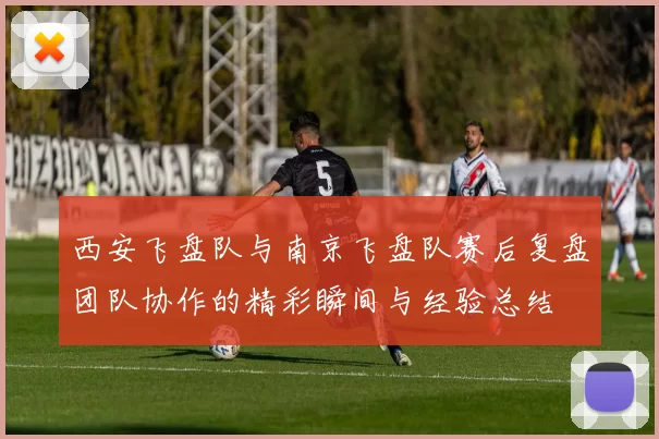 西安飞盘队与南京飞盘队赛后复盘团队协作的精彩瞬间与经验总结