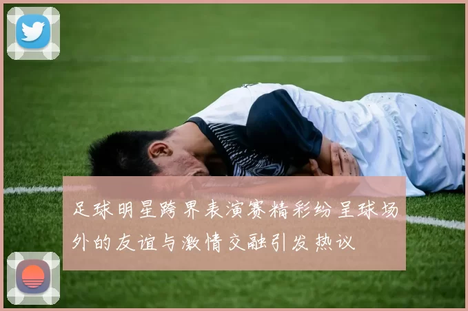 足球明星跨界表演赛精彩纷呈球场外的友谊与激情交融引发热议
