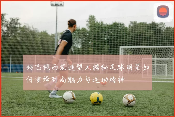 姆巴佩西装造型大揭秘足球明星如何演绎时尚魅力与运动精神