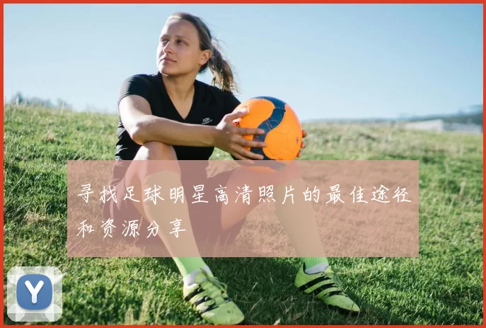 寻找足球明星高清照片的最佳途径和资源分享