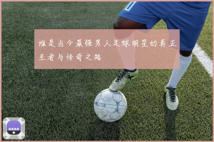 谁是当今最强男人足球明星的真正王者与传奇之路