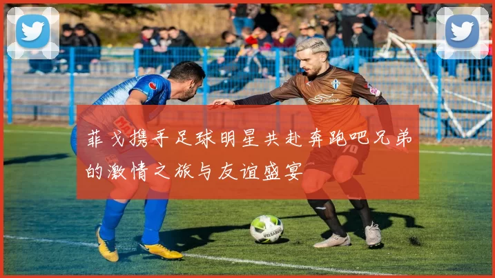 菲戈携手足球明星共赴奔跑吧兄弟的激情之旅与友谊盛宴
