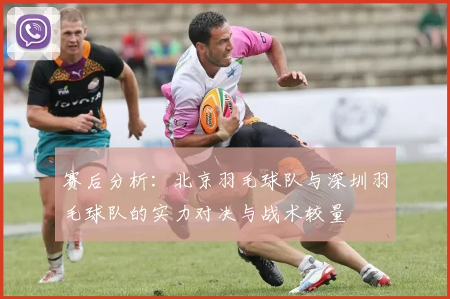 赛后分析：北京羽毛球队与深圳羽毛球队的实力对决与战术较量