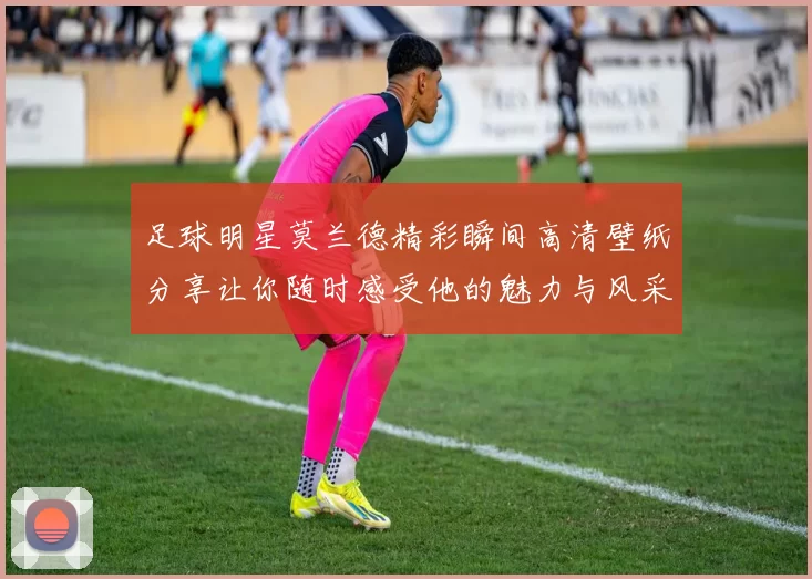 足球明星莫兰德精彩瞬间高清壁纸分享让你随时感受他的魅力与风采