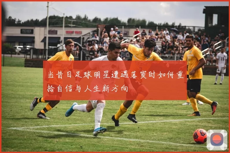 当昔日足球明星遭遇落寞时如何重拾自信与人生新方向