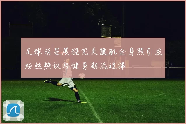 足球明星展现完美腹肌全身照引发粉丝热议与健身潮流追捧