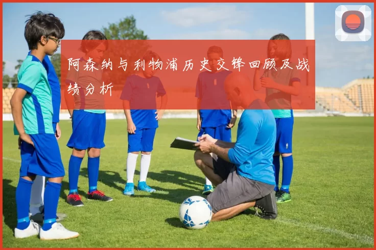 阿森纳与利物浦历史交锋回顾及战绩分析