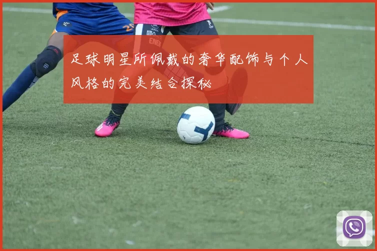 足球明星所佩戴的奢华配饰与个人风格的完美结合探秘