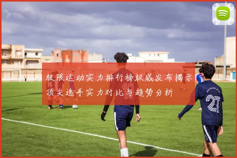 极限运动实力排行榜权威发布揭示顶尖选手实力对比与趋势分析