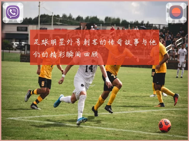 足球明星外号刺客的传奇故事与他们的精彩瞬间回顾