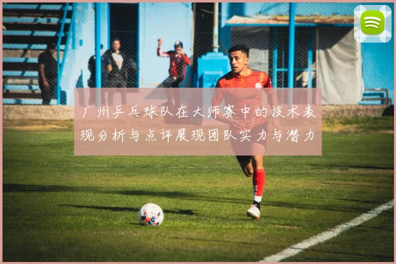 广州乒乓球队在大师赛中的技术表现分析与点评展现团队实力与潜力