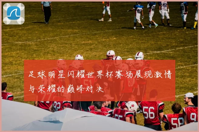 足球明星闪耀世界杯赛场展现激情与荣耀的巅峰对决