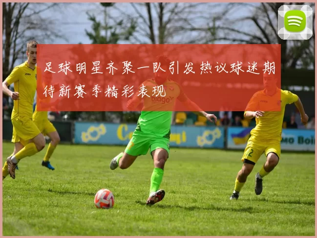 足球明星齐聚一队引发热议球迷期待新赛季精彩表现