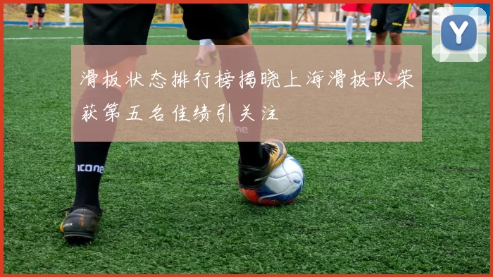滑板状态排行榜揭晓上海滑板队荣获第五名佳绩引关注