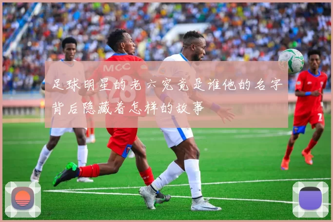 足球明星的老六究竟是谁他的名字背后隐藏着怎样的故事