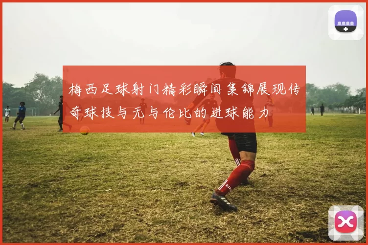 梅西足球射门精彩瞬间集锦展现传奇球技与无与伦比的进球能力