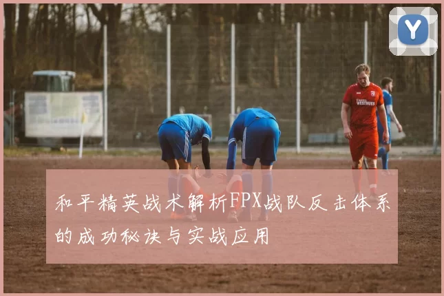 和平精英战术解析FPX战队反击体系的成功秘诀与实战应用