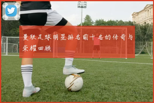曼联足球明星排名前十名的传奇与荣耀回顾