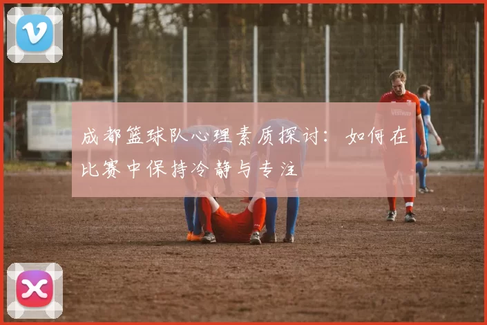 成都篮球队心理素质探讨：如何在比赛中保持冷静与专注