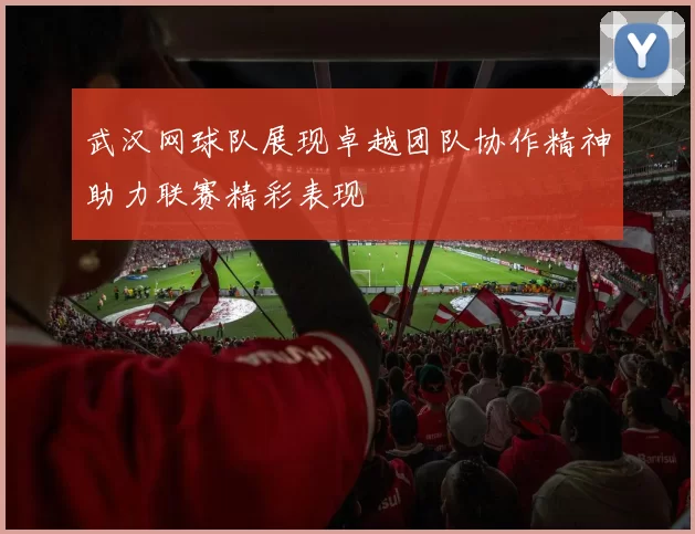 武汉网球队展现卓越团队协作精神助力联赛精彩表现