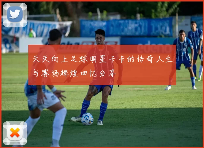 天天向上足球明星卡卡的传奇人生与赛场辉煌回忆分享