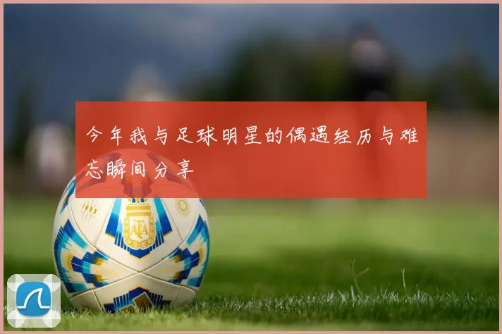 今年我与足球明星的偶遇经历与难忘瞬间分享