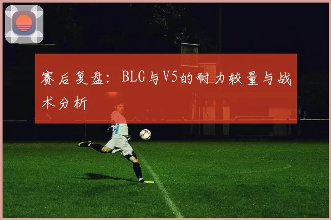 赛后复盘：BLG与V5的耐力较量与战术分析