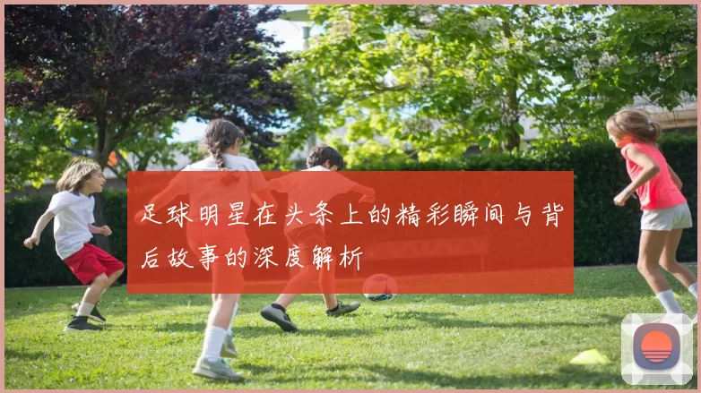 足球明星在头条上的精彩瞬间与背后故事的深度解析